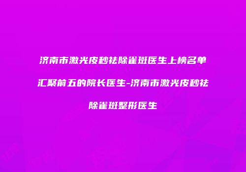济南市激光皮秒祛除雀斑医生上榜名单汇聚前五的院长医生-济南市激光皮秒祛除雀斑整形医生