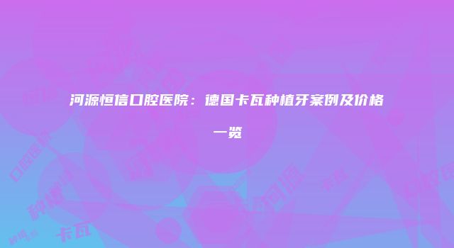 河源恒信口腔医院：德国卡瓦种植牙案例及价格一览