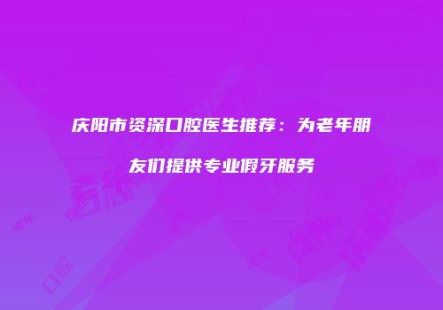 庆阳市资深口腔医生推荐：为老年朋友们提供专业假牙服务