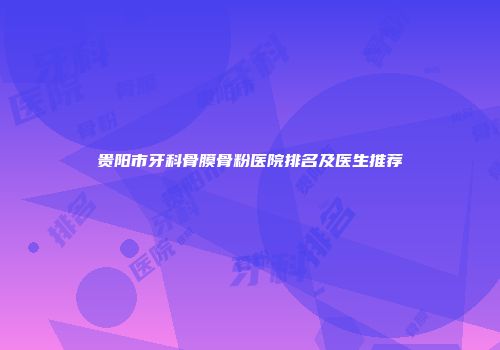 贵阳市牙科骨膜骨粉医院排名及医生推荐
