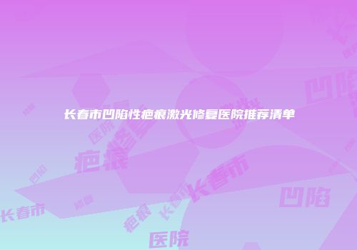 长春市凹陷性疤痕激光修复医院推荐清单