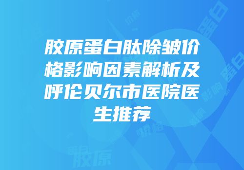 胶原蛋白肽除皱价格影响因素解析及呼伦贝尔市医院医生推荐