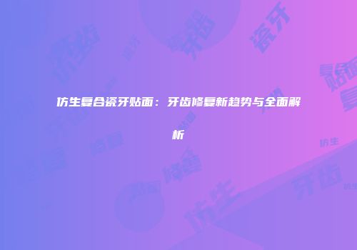 仿生复合瓷牙贴面：牙齿修复新趋势与全面解析