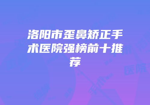 洛阳市歪鼻矫正手术医院强榜前十推荐