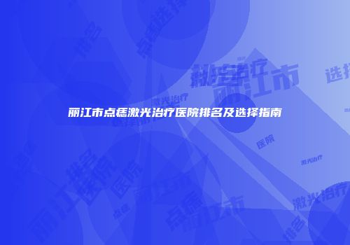 丽江市点痣激光治疗医院排名及选择指南