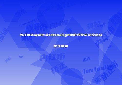 内江市美国隐适美lnvisalign隐形矫正价格及医院医生推荐