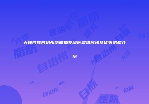 大理白族自治州脂肪填充脸医院排名榜及优秀机构介绍