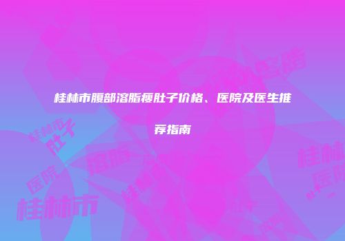 桂林市腹部溶脂瘦肚子价格、医院及医生推荐指南