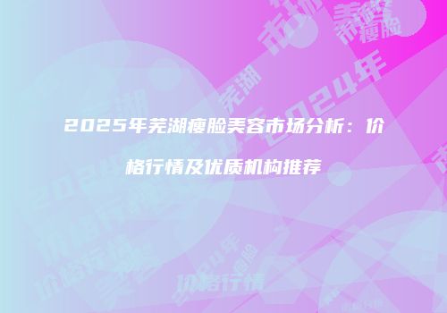 2025年芜湖瘦脸美容市场分析：价格行情及优质机构推荐