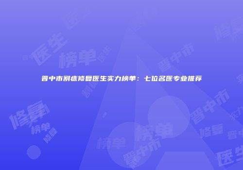 晋中市割痣修复医生实力榜单：七位名医专业推荐