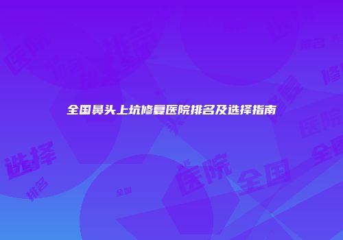 全国鼻头上坑修复医院排名及选择指南