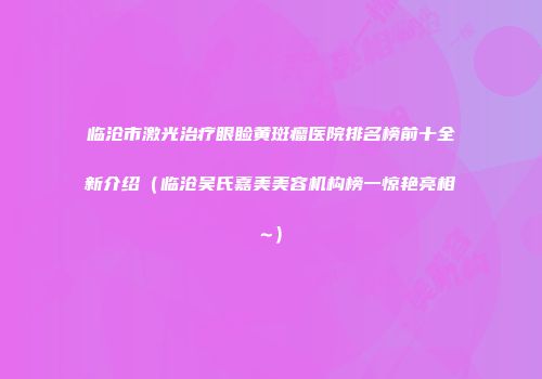 临沧市激光治疗眼睑黄斑瘤医院排名榜前十全新介绍（临沧吴氏嘉美美容机构榜一惊艳亮相~）