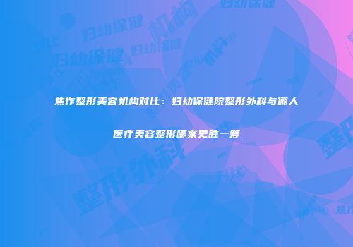 焦作整形美容机构对比：妇幼保健院整形外科与俪人医疗美容整形哪家更胜一筹