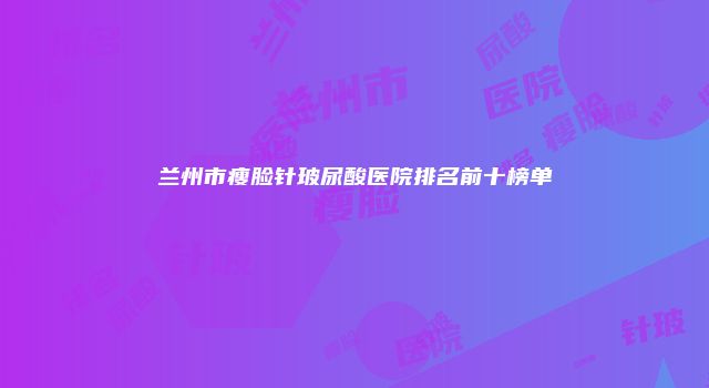 兰州市瘦脸针玻尿酸医院排名前十榜单