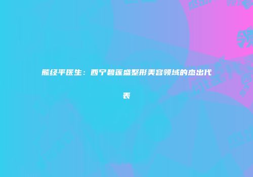 熊经平医生：西宁碧莲盛整形美容领域的杰出代表
