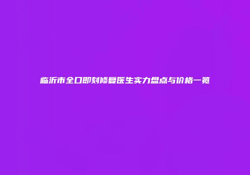 临沂市全口即刻修复医生实力盘点与价格一览