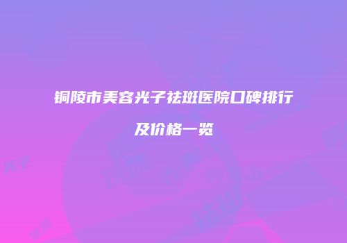 铜陵市美容光子祛斑医院口碑排行及价格一览