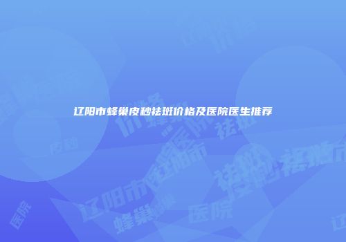 辽阳市蜂巢皮秒祛斑价格及医院医生推荐