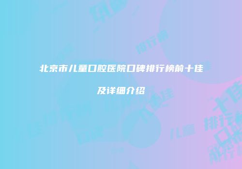 北京市儿童口腔医院口碑排行榜前十佳及详细介绍
