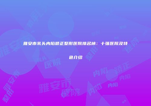 雅安市乳头内陷矫正整形医院排名榜：十强医院及特色介绍