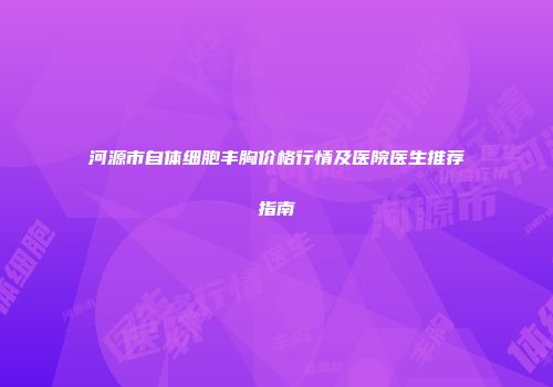 河源市自体细胞丰胸价格行情及医院医生推荐指南