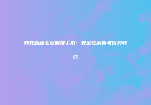 韩式翘睫毛双眼皮手术：安全性解析与优势特点
