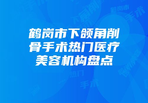 鹤岗市下颌角削骨手术热门医疗美容机构盘点