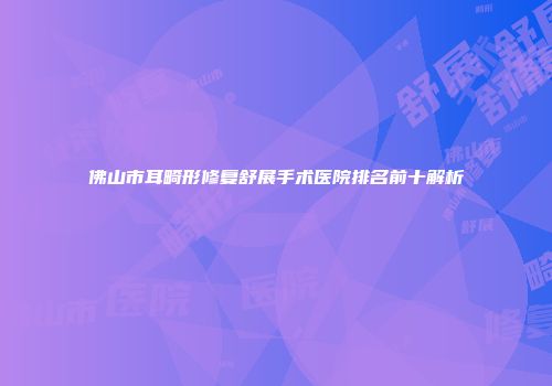 佛山市耳畸形修复舒展手术医院排名前十解析