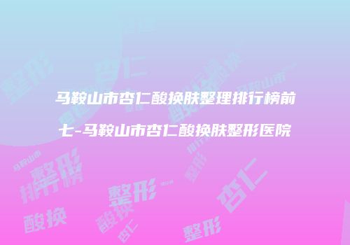 马鞍山市杏仁酸换肤整理排行榜前七-马鞍山市杏仁酸换肤整形医院