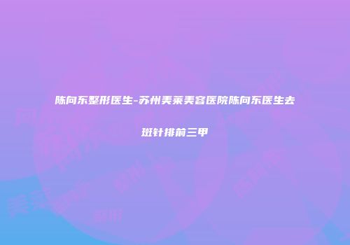 陈向东整形医生-苏州美莱美容医院陈向东医生去斑针排前三甲