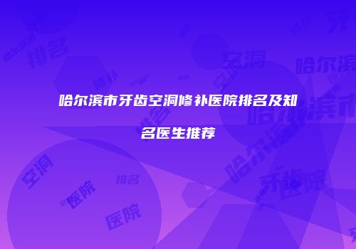 哈尔滨市牙齿空洞修补医院排名及知名医生推荐