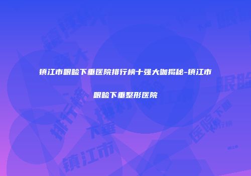 镇江市眼睑下垂医院排行榜十强大咖揭秘-镇江市眼睑下垂整形医院