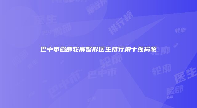 巴中市脸部轮廓整形医生排行榜十强揭晓