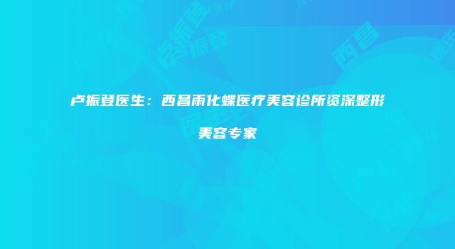 卢振登医生：西昌雨化蝶医疗美容诊所资深整形美容专家