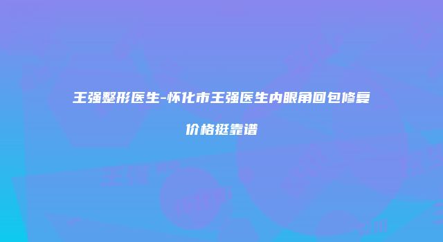 王强整形医生-怀化市王强医生内眼角回包修复价格挺靠谱