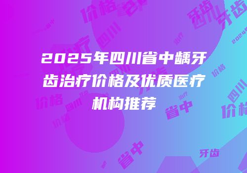 2025年四川省中龋牙齿治疗价格及优质医疗机构推荐