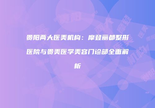 贵阳两大医美机构：摩登丽都整形医院与贵美医学美容门诊部全面解析
