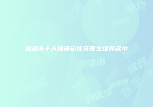 湘潭市十大铸瓷嵌体牙医生推荐名单