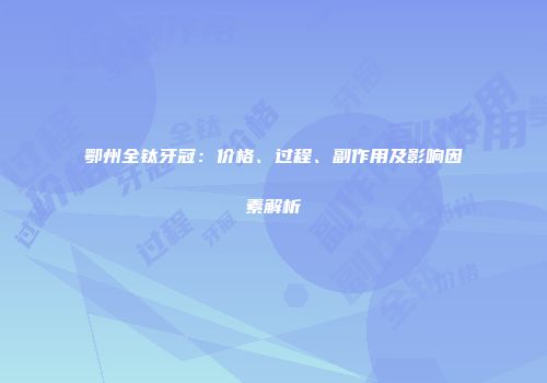 鄂州全钛牙冠：价格、过程、副作用及影响因素解析