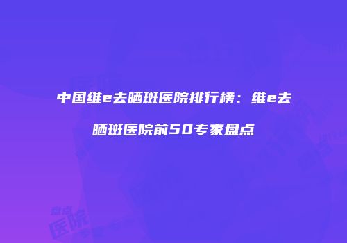 中国维e去晒斑医院排行榜：维e去晒斑医院前50专家盘点