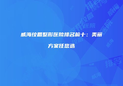 威海纹眉整形医院排名前十：美丽方案任您选