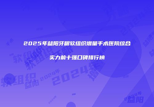 2025年益阳牙龈软组织增量手术医院综合实力前十强口碑排行榜