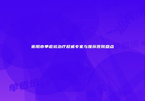 衡阳市单痘坑治疗权威专家与推荐医院盘点
