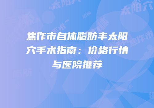 焦作市自体脂肪丰太阳穴手术指南：价格行情与医院推荐