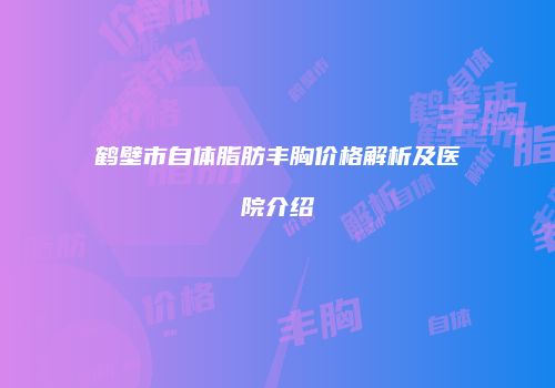 鹤壁市自体脂肪丰胸价格解析及医院介绍