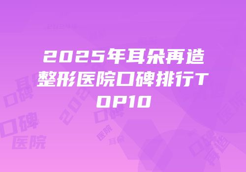 2025年耳朵再造整形医院口碑排行TOP10