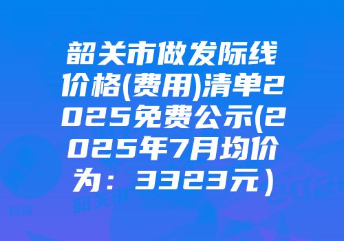 韶关市做发际线价格(费用)清单2025免费公示(2025年7月均价为：3323元）