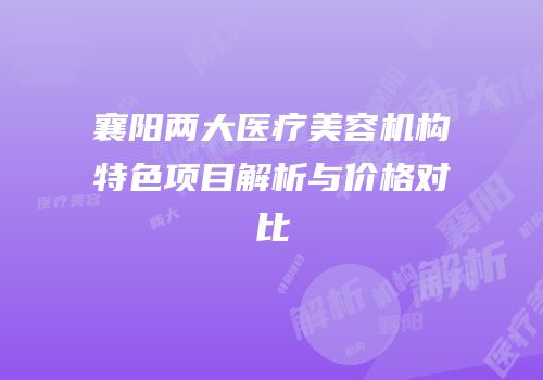 襄阳两大医疗美容机构特色项目解析与价格对比