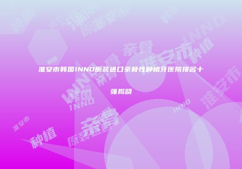 淮安市韩国INNO原装进口亲骨性种植牙医院排名十强揭晓
