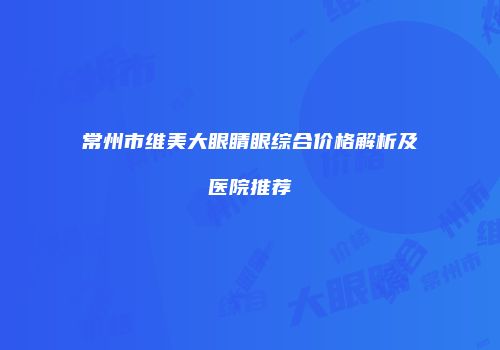 常州市维美大眼睛眼综合价格解析及医院推荐